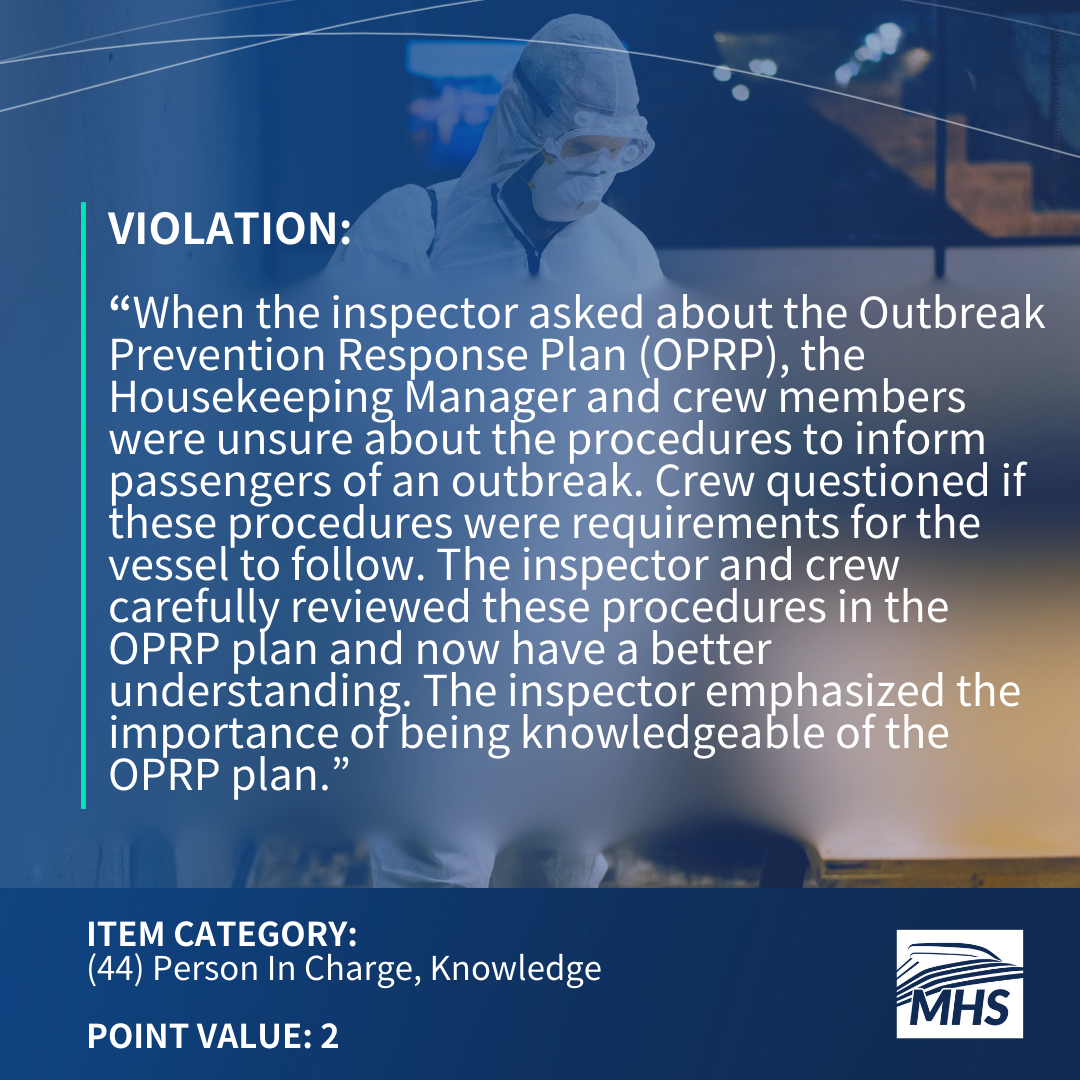 A person in a HAZMAT suit spraying a table with the words, Violation, When the inspector asked about the Outbreak Prevention Response Plan, also known as OPRP, the Housekeeping Manager and crew members were unsure about the procedures to inform passengers of an outbreak. Crew questioned if these procedures were requirements for the vessel to follow. The inspector and crew carefully reviewed these procedures in the OPRP plan and now have a better understanding. The inspector emphasized the importance of being knowledgeable of the OPRP plan. Item Category 44 Person In Charge, Knowledge, Point Value 2
